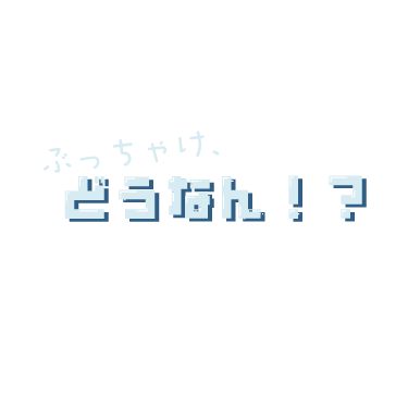 ぶっちゃけ、どうなん！？